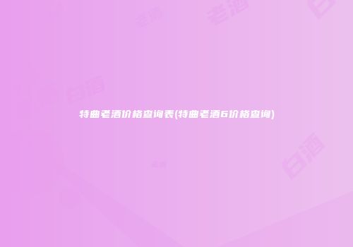 特曲老酒价格查询表(特曲老酒6价格查询)