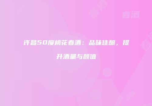 许昌50度桃花春酒：品味佳酿，提升酒量与颜值
