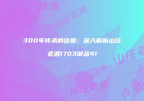 300年传承的佳酿：深入解析山庄老酒1703御品41