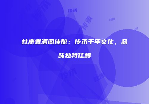 杜康煮酒阁佳酿：传承千年文化，品味独特佳酿