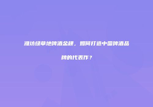 潍坊绿草地啤酒金稞，如何打造中国啤酒品牌的代表作？