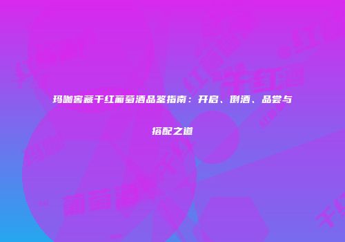 玛咖窖藏干红葡萄酒品鉴指南：开启、倒酒、品尝与搭配之道