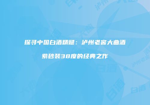探寻中国白酒精髓：泸州老窖大曲酒紫砂装38度的经典之作