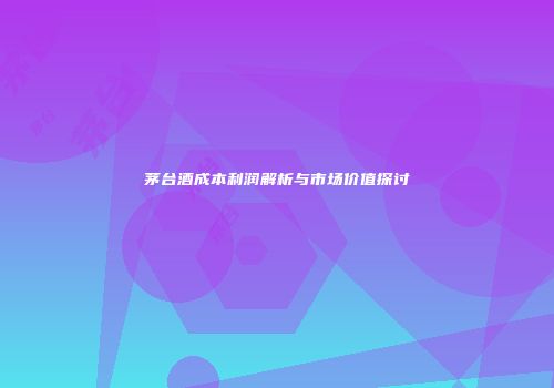 茅台酒成本利润解析与市场价值探讨