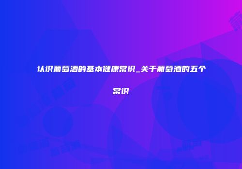 认识葡萄酒的基本健康常识_关于葡萄酒的五个常识