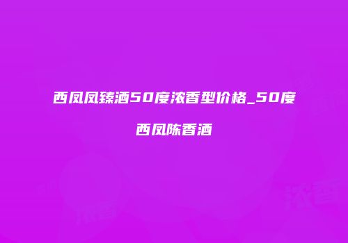 西凤凤臻酒50度浓香型价格_50度西凤陈香酒