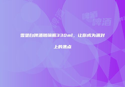 雪堡白啤酒玻璃瓶330ml，让你成为派对上的焦点