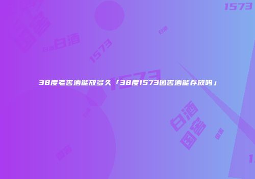 38度老窖酒能放多久「38度1573国窖酒能存放吗」