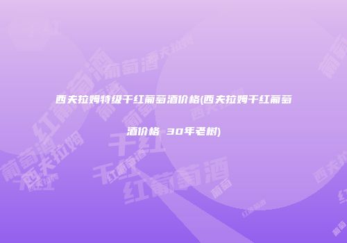 西夫拉姆特级干红葡萄酒价格(西夫拉姆干红葡萄酒价格 30年老树)