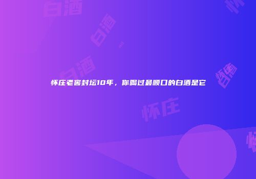 怀庄老窖封坛10年，你喝过最顺口的白酒是它