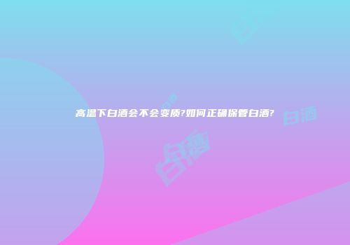 高温下白酒会不会变质?如何正确保管白酒?