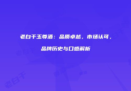 老白干玉尊酒：品质卓越，市场认可，品牌历史与口感解析