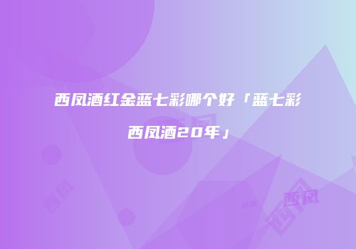 西凤酒红金蓝七彩哪个好「蓝七彩西凤酒20年」