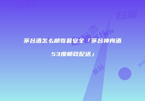 茅台酒怎么邮寄最安全「茅台神舟酒53度邮政配送」