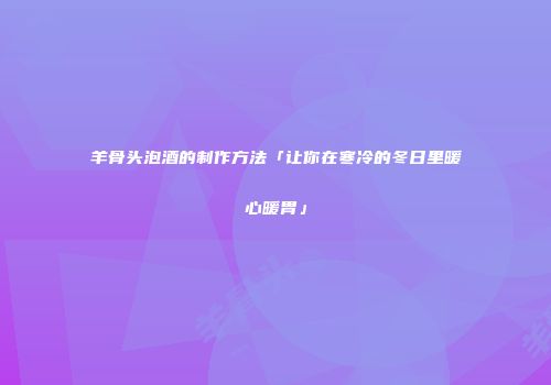 羊骨头泡酒的制作方法「让你在寒冷的冬日里暖心暖胃」