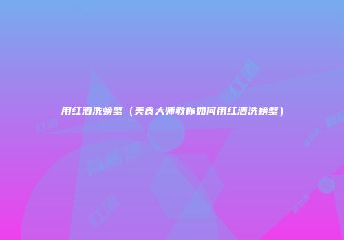 用红酒洗螃蟹（美食大师教你如何用红酒洗螃蟹）