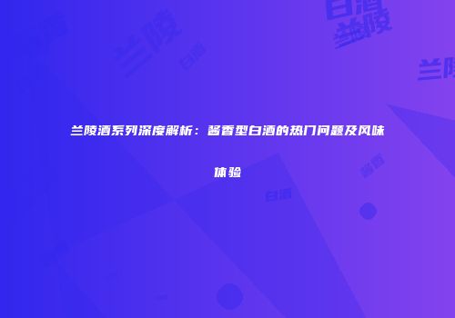 兰陵酒系列深度解析：酱香型白酒的热门问题及风味体验