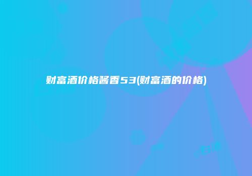 财富酒价格酱香53(财富酒的价格)