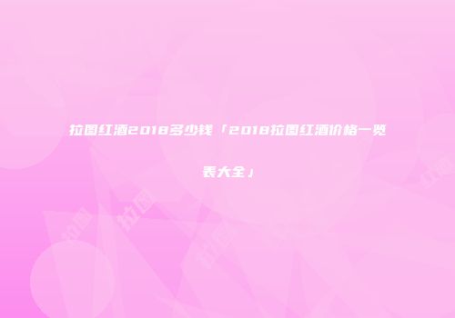 拉图红酒2018多少钱「2018拉图红酒价格一览表大全」