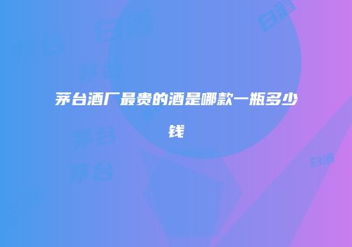 茅台酒厂最贵的酒是哪款一瓶多少钱