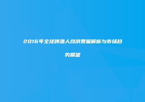 2016年全球啤酒人均消费量解析与市场趋势展望