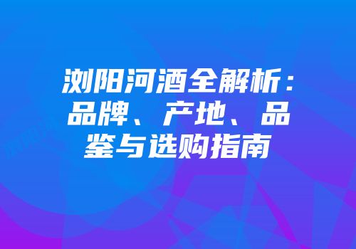 浏阳河酒全解析：品牌、产地、品鉴与选购指南