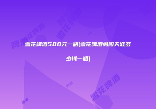雪花啤酒500元一瓶(雪花啤酒勇闯天涯多少钱一瓶)