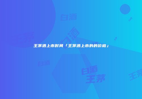 王茅酒上市时间「王茅酒上市的的价格」