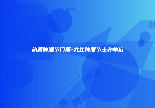 旅顺啤酒节门票-大连啤酒节主办单位