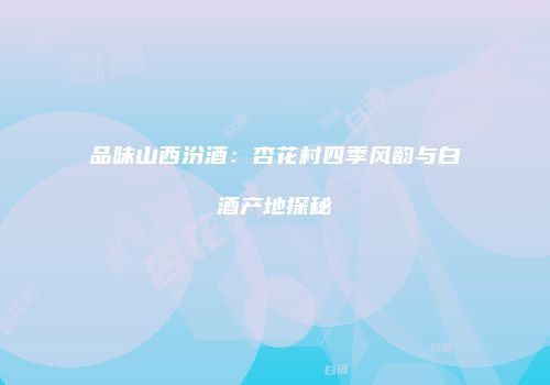 品味山西汾酒：杏花村四季风韵与白酒产地探秘