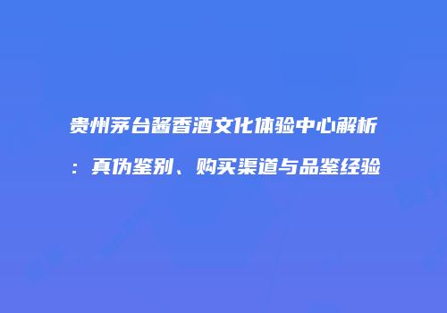 贵州茅台酱香酒文化体验中心解析：真伪鉴别、购买渠道与品鉴经验