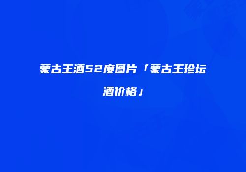 蒙古王酒52度图片「蒙古王珍坛酒价格」