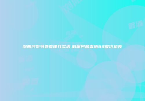 浏阳河系列都有哪几款酒,浏阳河酱香酒53度价格表