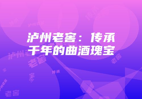 泸州老窖：传承千年的曲酒瑰宝