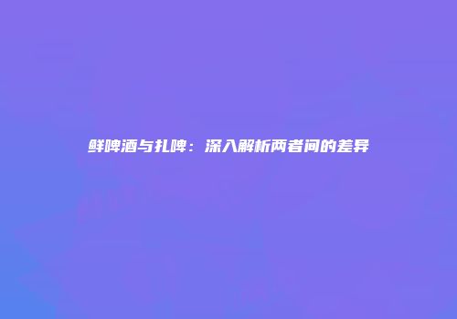 鲜啤酒与扎啤：深入解析两者间的差异