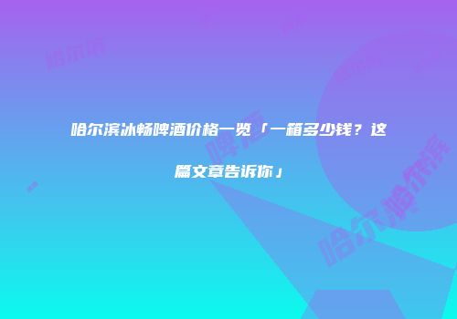 哈尔滨冰畅啤酒价格一览「一箱多少钱？这篇文章告诉你」