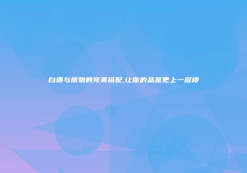 白酒与植物的完美搭配,让你的品鉴更上一层楼