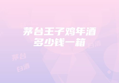 茅台王子鸡年酒多少钱一箱