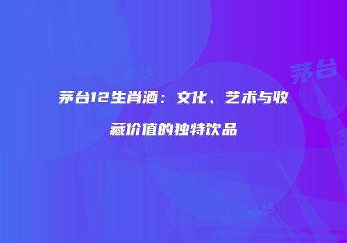 茅台12生肖酒：文化、艺术与收藏价值的独特饮品