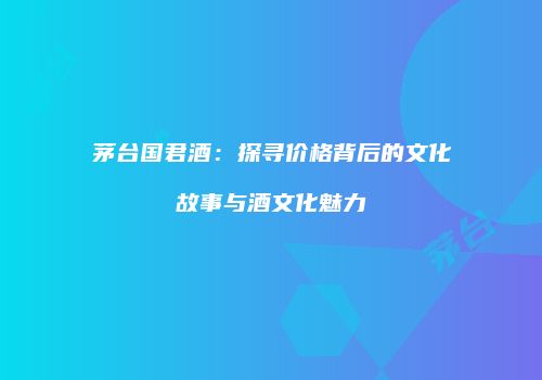 茅台国君酒：探寻价格背后的文化故事与酒文化魅力