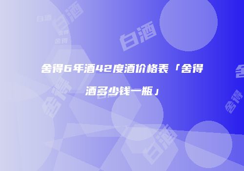 舍得6年酒42度酒价格表「舍得酒多少钱一瓶」