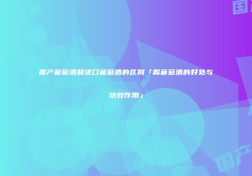 国产葡萄酒和进口葡萄酒的区别「喝葡萄酒的好处与功效作用」