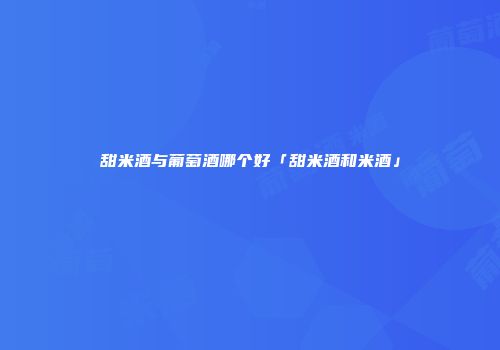 甜米酒与葡萄酒哪个好「甜米酒和米酒」