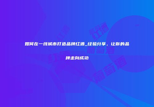 如何在一线城市打造品牌红酒_经验分享，让你的品牌走向成功
