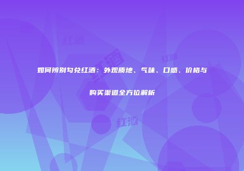 如何辨别勾兑红酒：外观质地、气味、口感、价格与购买渠道全方位解析