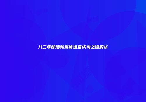 八三年郎酒新媒体运营成功之道解析