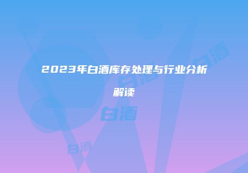 2023年白酒库存处理与行业分析解读