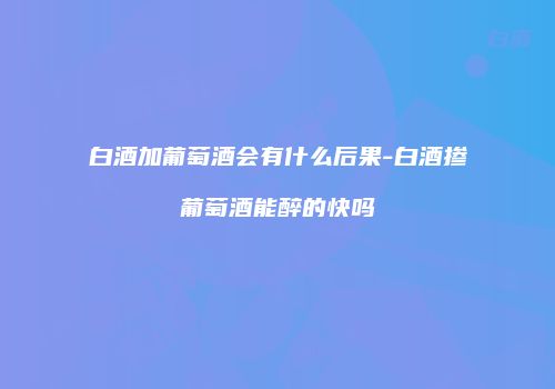 白酒加葡萄酒会有什么后果-白酒掺葡萄酒能醉的快吗