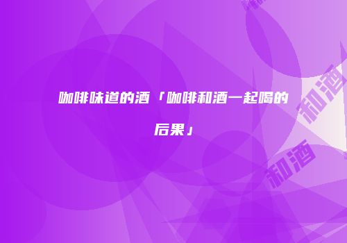 咖啡味道的酒「咖啡和酒一起喝的后果」