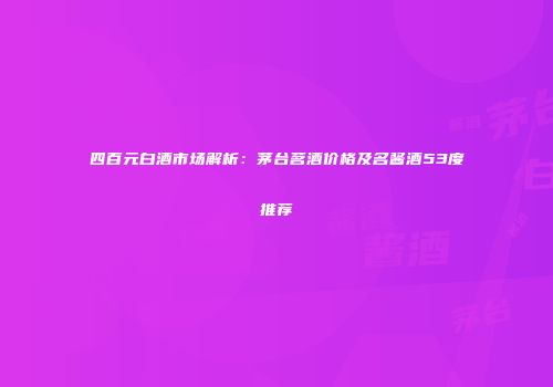 四百元白酒市场解析：茅台茗酒价格及名酱酒53度推荐